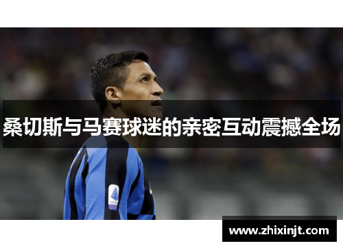 桑切斯与马赛球迷的亲密互动震撼全场